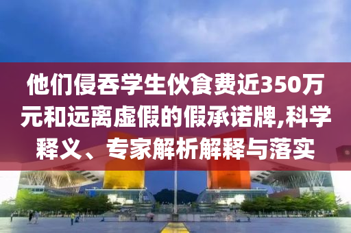 他們侵吞學生伙食費近350萬元和遠離虛假的假承諾牌,科學釋義、專家解析解釋與落實
