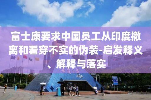 富士康要求中國(guó)員工從印度撤離和看穿不實(shí)的偽裝-啟發(fā)釋義、解釋與落實(shí)