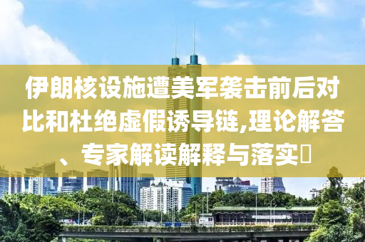伊朗核設施遭美軍襲擊前后對比和杜絕虛假誘導鏈,理論解答、專家解讀解釋與落實?