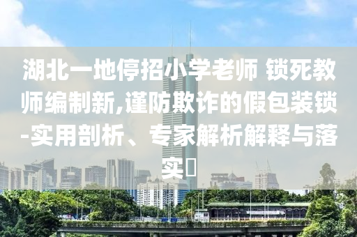 湖北一地停招小學(xué)老師 鎖死教師編制新,謹(jǐn)防欺詐的假包裝鎖-實(shí)用剖析、專家解析解釋與落實(shí)?