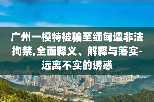 廣州一模特被騙至緬甸遭非法拘禁,全面釋義、解釋與落實-遠離不實的誘惑
