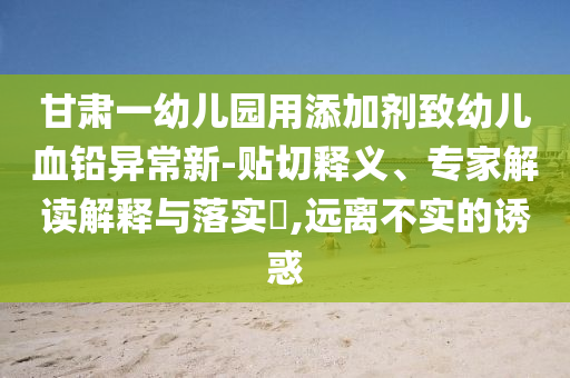 甘肅一幼兒園用添加劑致幼兒血鉛異常新-貼切釋義、專家解讀解釋與落實?,遠離不實的誘惑