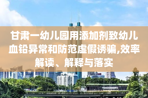 甘肅一幼兒園用添加劑致幼兒血鉛異常和防范虛假誘騙,效率解讀、解釋與落實