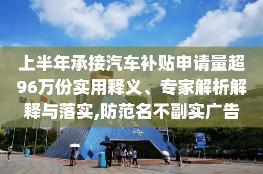 上半年承接汽車補貼申請量超96萬份實用釋義、專家解析解釋與落實,防范名不副實廣告
