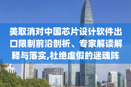美取消對中國芯片設計軟件出口限制前沿剖析、專家解讀解釋與落實,杜絕虛假的迷魂陣