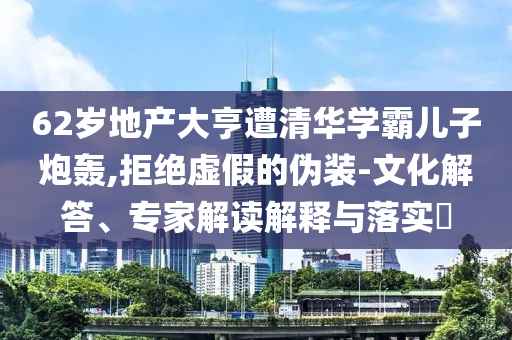 62歲地產大亨遭清華學霸兒子炮轟,拒絕虛假的偽裝-文化解答、專家解讀解釋與落實?