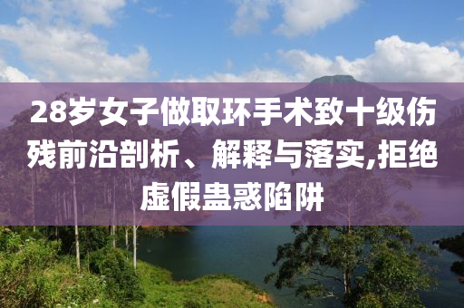 28歲女子做取環手術致十級傷殘前沿剖析、解釋與落實,拒絕虛假蠱惑陷阱