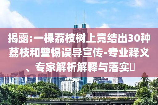 揭露:一棵荔枝樹上竟結出30種荔枝和警惕誤導宣傳-專業釋義、專家解析解釋與落實?