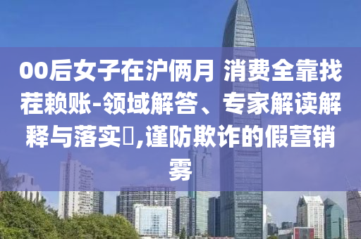 00后女子在滬倆月 消費(fèi)全靠找茬賴賬-領(lǐng)域解答、專家解讀解釋與落實(shí)?,謹(jǐn)防欺詐的假營(yíng)銷霧