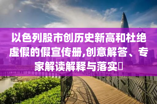 以色列股市創歷史新高和杜絕虛假的假宣傳冊,創意解答、專家解讀解釋與落實?