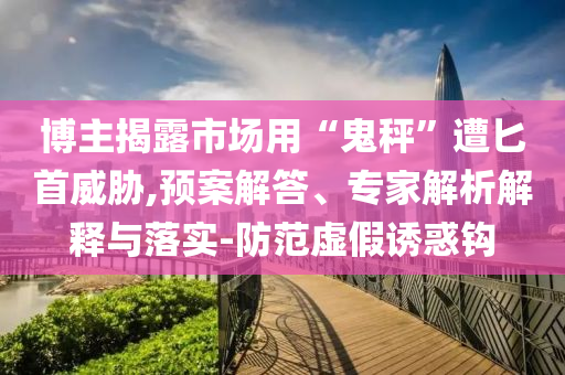 博主揭露市場用“鬼秤”遭匕首威脅,預案解答、專家解析解釋與落實-防范虛假誘惑鉤