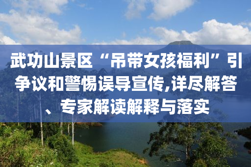 武功山景區“吊帶女孩福利”引爭議和警惕誤導宣傳,詳盡解答、專家解讀解釋與落實