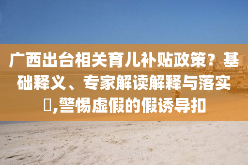 廣西出臺相關育兒補貼政策？基礎釋義、專家解讀解釋與落實?,警惕虛假的假誘導扣