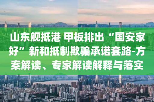 山東艦抵港 甲板排出“國安家好”新和抵制欺騙承諾套路-方案解讀、專家解讀解釋與落實