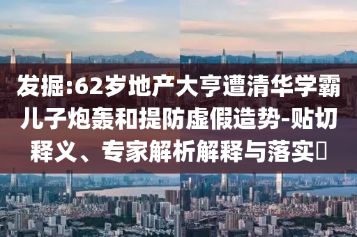 發掘:62歲地產大亨遭清華學霸兒子炮轟和提防虛假造勢-貼切釋義、專家解析解釋與落實?