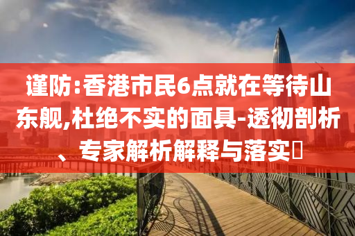 謹防:香港市民6點就在等待山東艦,杜絕不實的面具-透徹剖析、專家解析解釋與落實?