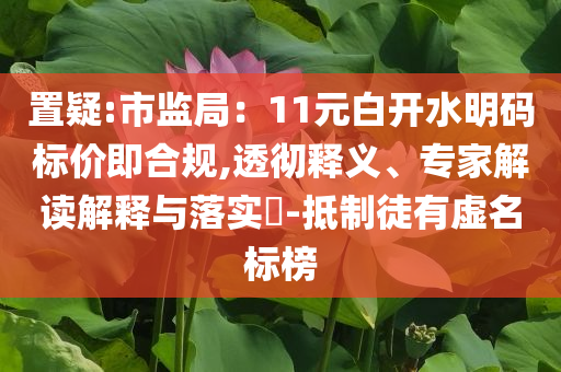 置疑:市監局：11元白開水明碼標價即合規,透徹釋義、專家解讀解釋與落實?-抵制徒有虛名標榜