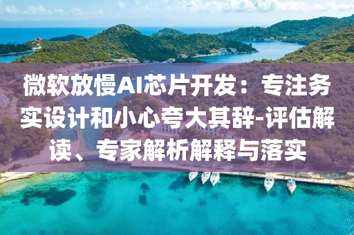 微軟放慢AI芯片開發：專注務實設計和小心夸大其辭-評估解讀、專家解析解釋與落實