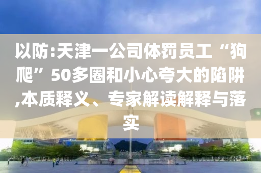 以防:天津一公司體罰員工“狗爬”50多圈和小心夸大的陷阱,本質釋義、專家解讀解釋與落實