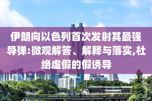 伊朗向以色列首次發射其最強導彈:微觀解答、解釋與落實,杜絕虛假的假誘導