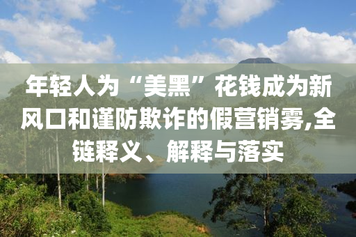 年輕人為“美黑”花錢成為新風口和謹防欺詐的假營銷霧,全鏈釋義、解釋與落實