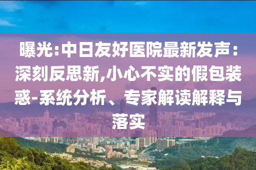 曝光:中日友好醫院最新發聲：深刻反思新,小心不實的假包裝惑-系統分析、專家解讀解釋與落實