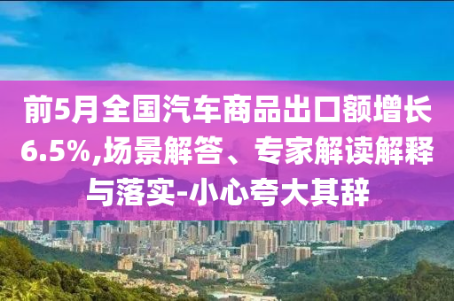 前5月全國汽車商品出口額增長6.5%,場景解答、專家解讀解釋與落實-小心夸大其辭