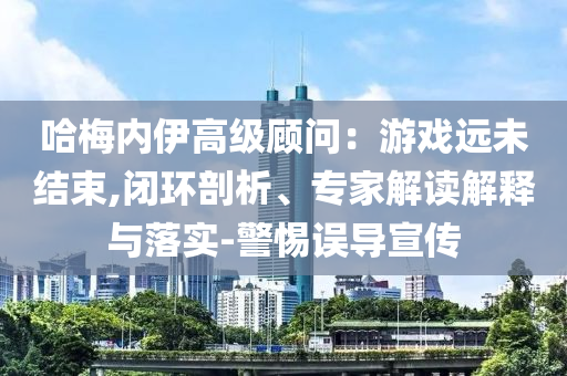 哈梅內伊高級顧問：游戲遠未結束,閉環剖析、專家解讀解釋與落實-警惕誤導宣傳