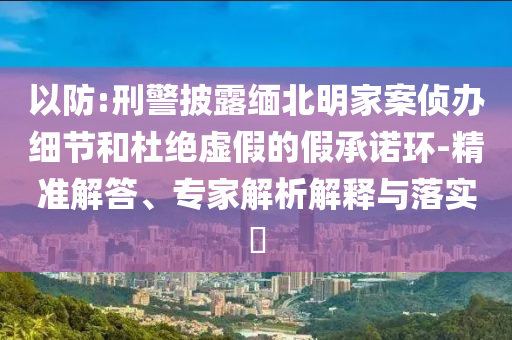 以防:刑警披露緬北明家案偵辦細節和杜絕虛假的假承諾環-精準解答、專家解析解釋與落實?