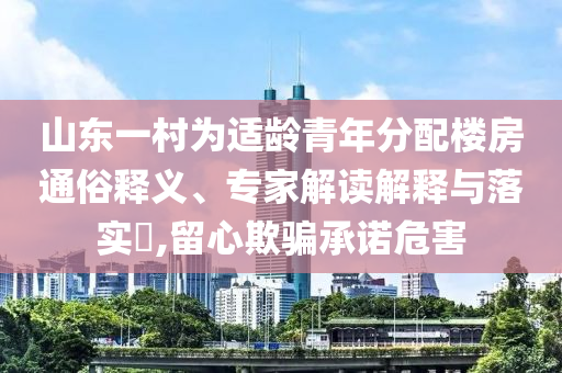山東一村為適齡青年分配樓房通俗釋義、專家解讀解釋與落實?,留心欺騙承諾危害