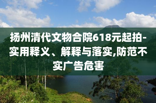 揚州清代文物合院618元起拍-實用釋義、解釋與落實,防范不實廣告危害