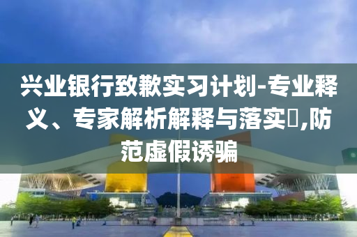 興業銀行致歉實習計劃-專業釋義、專家解析解釋與落實?,防范虛假誘騙