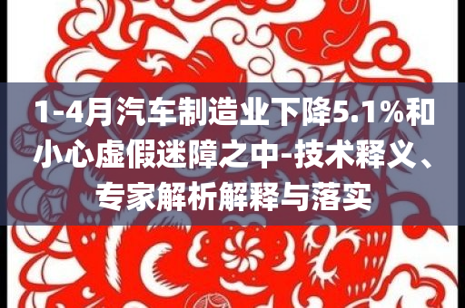 1-4月汽車制造業下降5.1%和小心虛假迷障之中-技術釋義、專家解析解釋與落實
