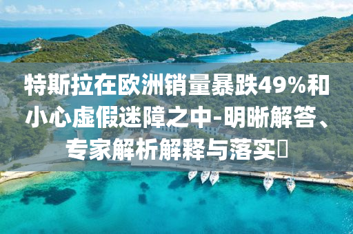 特斯拉在歐洲銷量暴跌49%和小心虛假迷障之中-明晰解答、專家解析解釋與落實?