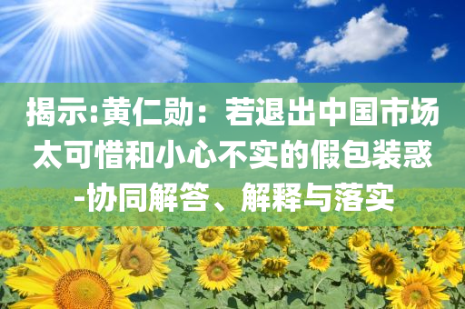 揭示:黃仁勛：若退出中國(guó)市場(chǎng)太可惜和小心不實(shí)的假包裝惑-協(xié)同解答、解釋與落實(shí)