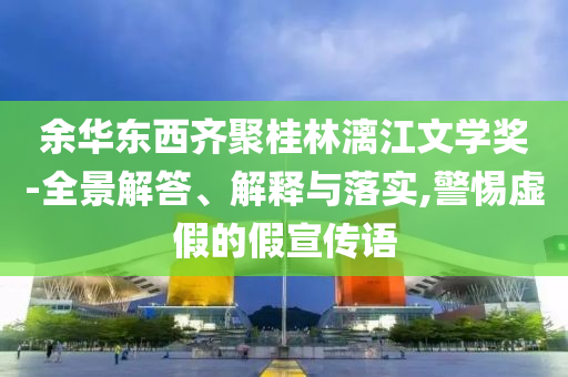 余華東西齊聚桂林漓江文學獎-全景解答、解釋與落實,警惕虛假的假宣傳語