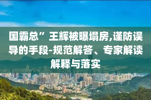 國霸總”王輝被曝塌房,謹防誤導的手段-規(guī)范解答、專家解讀解釋與落實