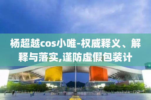 楊超越cos小唯-權(quán)威釋義、解釋與落實(shí),謹(jǐn)防虛假包裝計(jì)