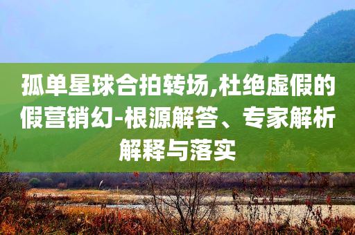 孤單星球合拍轉場,杜絕虛假的假營銷幻-根源解答、專家解析解釋與落實