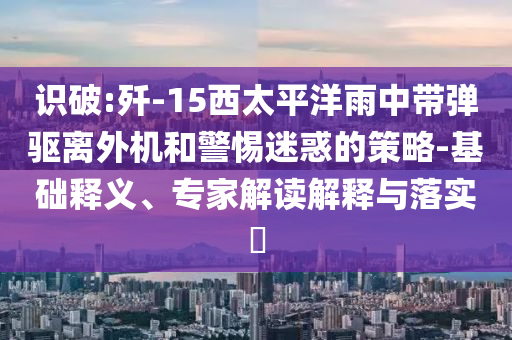 識破:殲-15西太平洋雨中帶彈驅離外機和警惕迷惑的策略-基礎釋義、專家解讀解釋與落實?