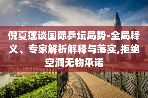 倪夏蓮談國際乒壇局勢-全局釋義、專家解析解釋與落實,拒絕空洞無物承諾