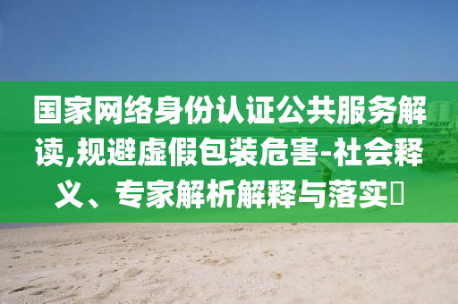 國家網絡身份認證公共服務解讀,規避虛假包裝危害-社會釋義、專家解析解釋與落實?