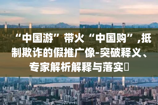 “中國游”帶火“中國購”,抵制欺詐的假推廣像-突破釋義、專家解析解釋與落實(shí)?