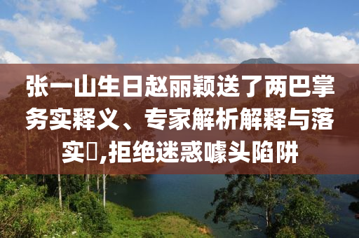 張一山生日趙麗穎送了兩巴掌務實釋義、專家解析解釋與落實?,拒絕迷惑噱頭陷阱