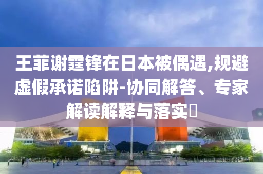 王菲謝霆鋒在日本被偶遇,規避虛假承諾陷阱-協同解答、專家解讀解釋與落實?
