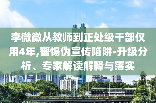 李微微從教師到正處級干部僅用4年,警惕偽宣傳陷阱-升級分析、專家解讀解釋與落實