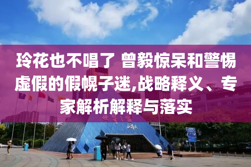 玲花也不唱了 曾毅驚呆和警惕虛假的假幌子迷,戰略釋義、專家解析解釋與落實