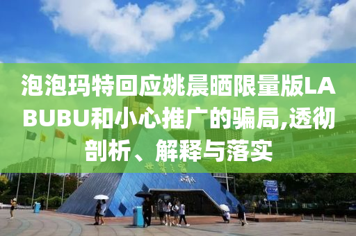 泡泡瑪特回應姚晨曬限量版LABUBU和小心推廣的騙局,透徹剖析、解釋與落實