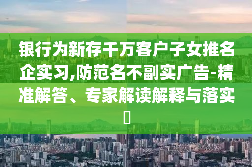 銀行為新存千萬客戶子女推名企實習,防范名不副實廣告-精準解答、專家解讀解釋與落實?