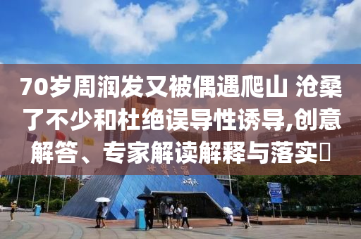 70歲周潤發(fā)又被偶遇爬山 滄桑了不少和杜絕誤導(dǎo)性誘導(dǎo),創(chuàng)意解答、專家解讀解釋與落實?